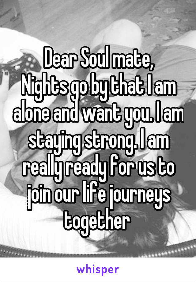 Dear Soul mate,
Nights go by that I am alone and want you. I am staying strong. I am really ready for us to join our life journeys together 