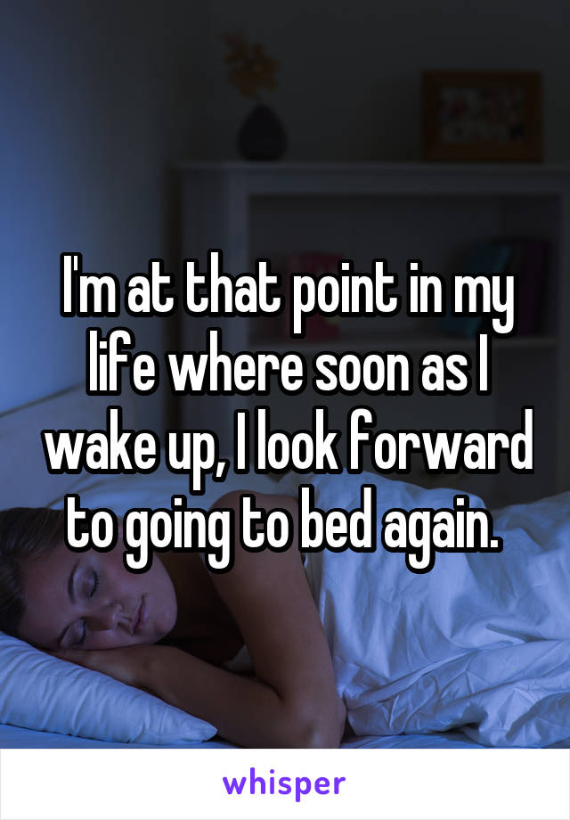 I'm at that point in my life where soon as I wake up, I look forward to going to bed again. 
