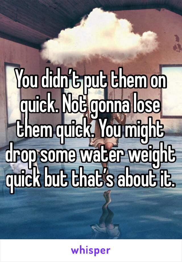 You didn’t put them on quick. Not gonna lose them quick. You might drop some water weight quick but that’s about it. 