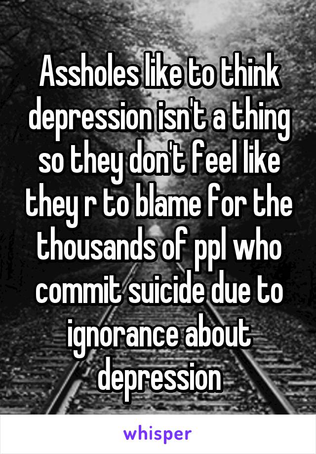 Assholes like to think depression isn't a thing so they don't feel like they r to blame for the thousands of ppl who commit suicide due to ignorance about depression