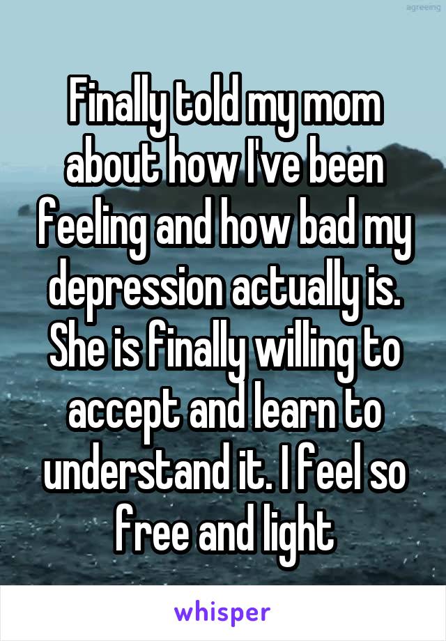 Finally told my mom about how I've been feeling and how bad my depression actually is. She is finally willing to accept and learn to understand it. I feel so free and light
