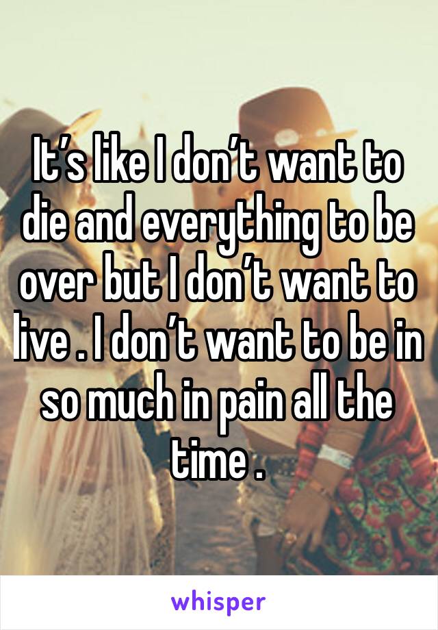 It’s like I don’t want to die and everything to be over but I don’t want to live . I don’t want to be in so much in pain all the time . 
