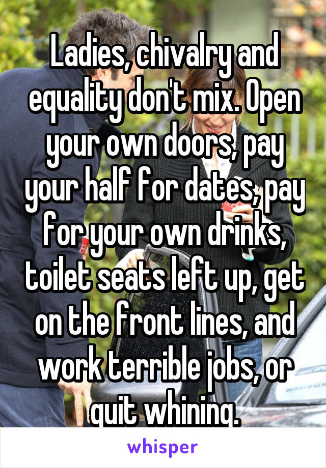 Ladies, chivalry and equality don't mix. Open your own doors, pay your half for dates, pay for your own drinks, toilet seats left up, get on the front lines, and work terrible jobs, or quit whining.