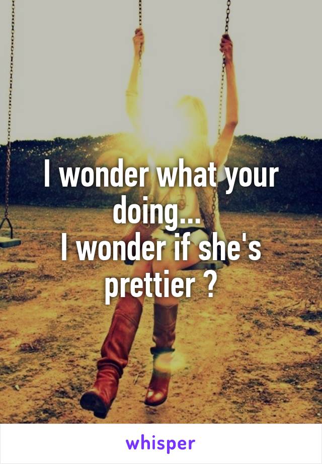 I wonder what your doing... 
I wonder if she's prettier ?