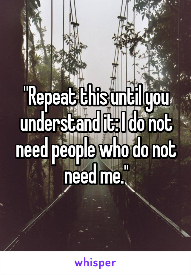 "Repeat this until you understand it: I do not need people who do not need me."