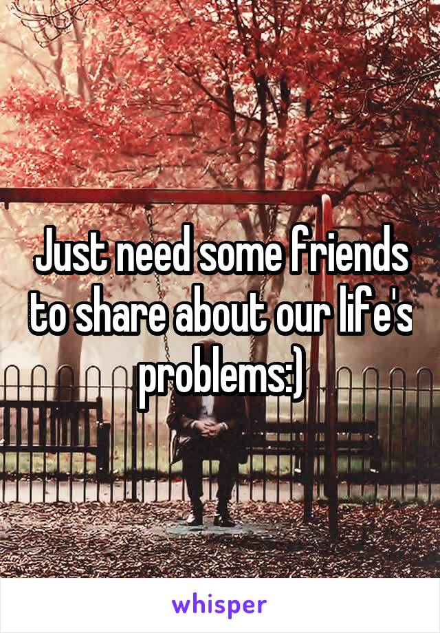 Just need some friends to share about our life's problems:)