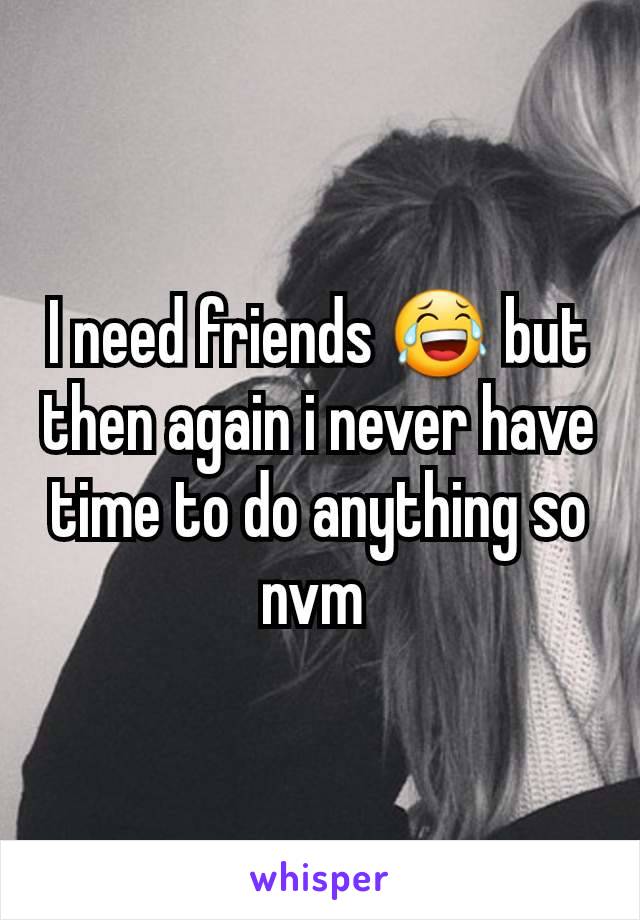 I need friends 😂 but then again i never have time to do anything so nvm 