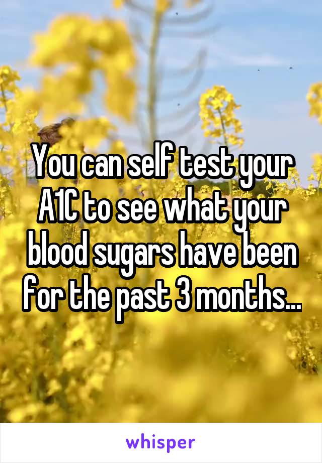 You can self test your A1C to see what your blood sugars have been for the past 3 months...