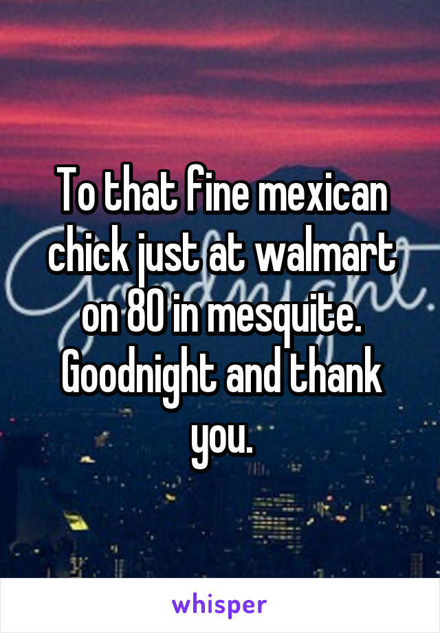 To that fine mexican chick just at walmart on 80 in mesquite. Goodnight and thank you.