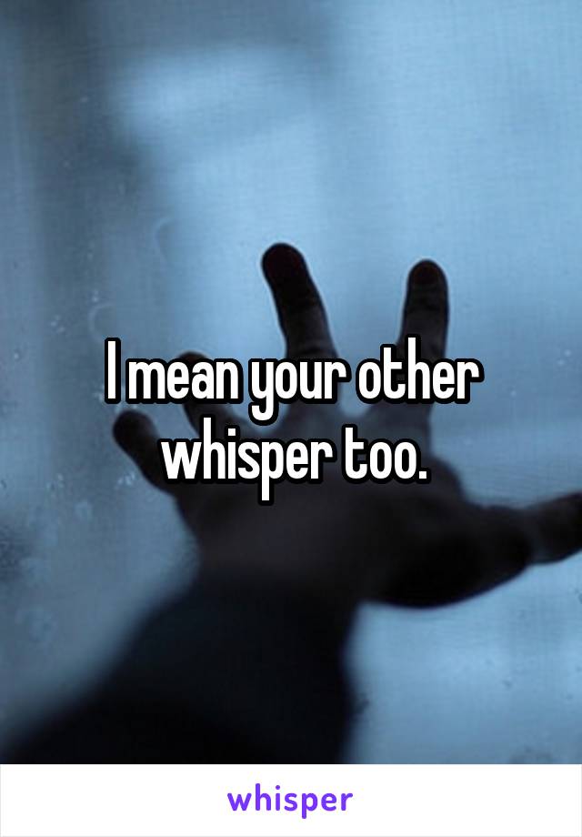 I mean your other whisper too.