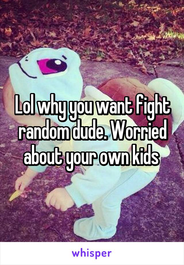 Lol why you want fight random dude. Worried about your own kids 
