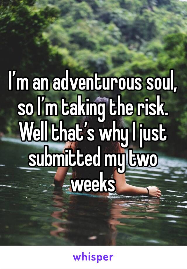 I’m an adventurous soul, so I’m taking the risk. Well that’s why I just submitted my two weeks