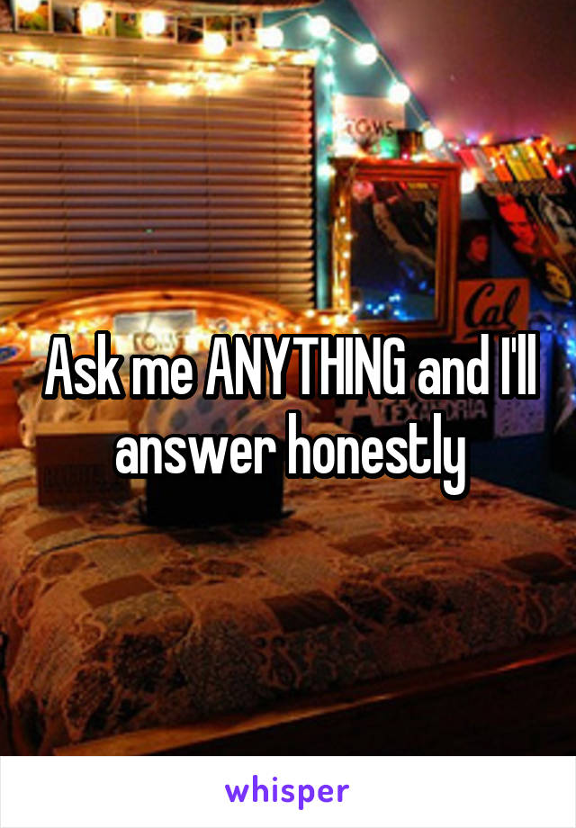 Ask me ANYTHING and I'll answer honestly