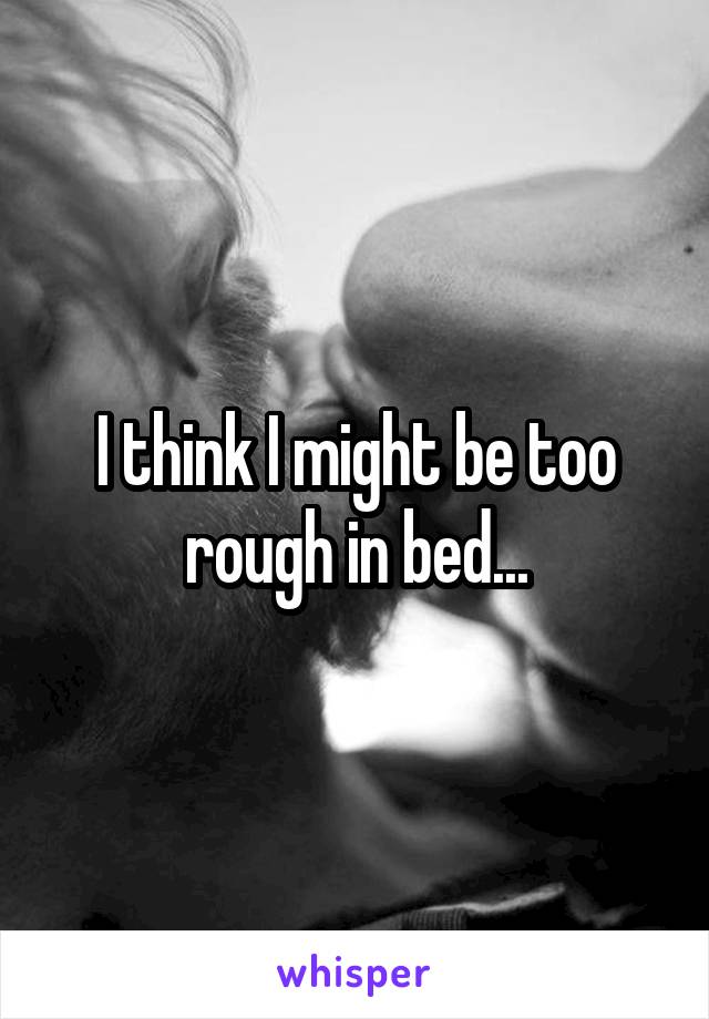 I think I might be too rough in bed...