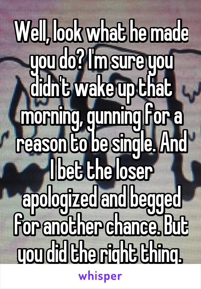 Well, look what he made you do? I'm sure you didn't wake up that morning, gunning for a reason to be single. And I bet the loser apologized and begged for another chance. But you did the right thing. 