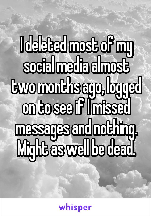 I deleted most of my social media almost two months ago, logged on to see if I missed messages and nothing. Might as well be dead.
