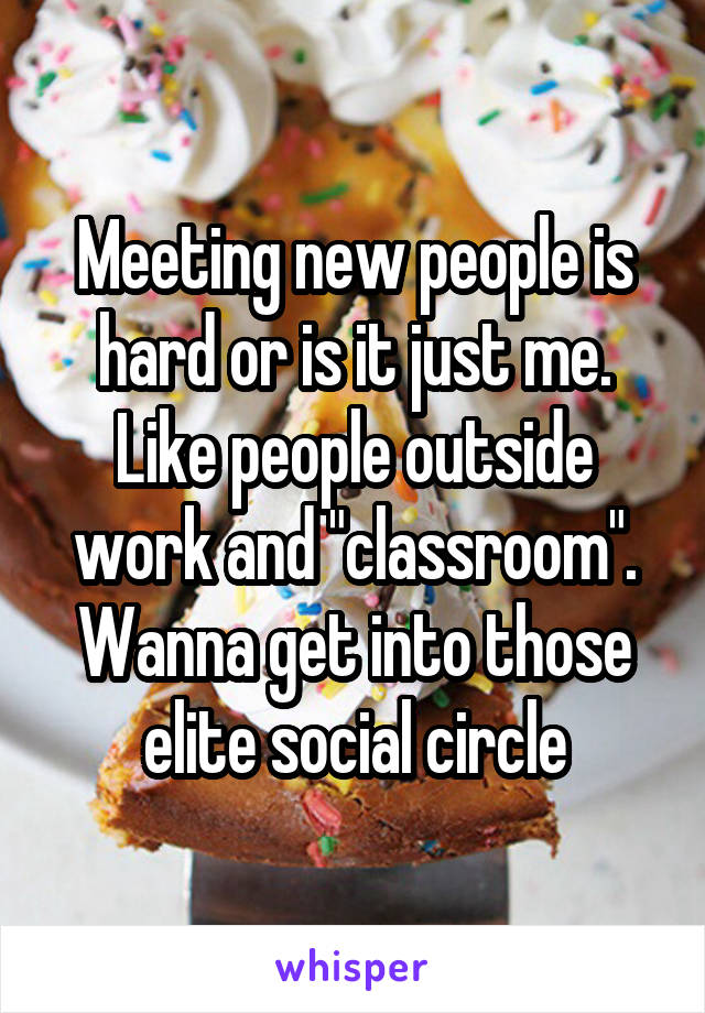 Meeting new people is hard or is it just me. Like people outside work and "classroom". Wanna get into those elite social circle