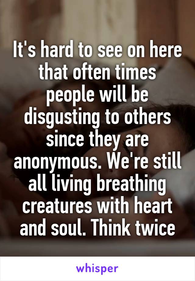 It's hard to see on here that often times people will be disgusting to others since they are anonymous. We're still all living breathing creatures with heart and soul. Think twice