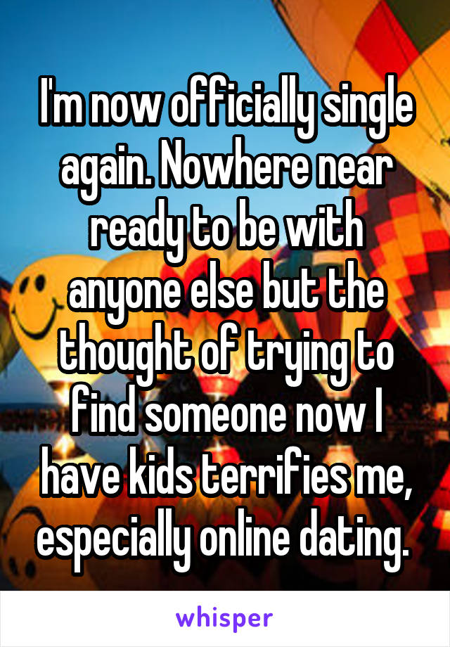 I'm now officially single again. Nowhere near ready to be with anyone else but the thought of trying to find someone now I have kids terrifies me, especially online dating. 