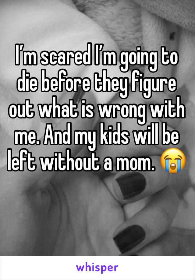 I’m scared I’m going to die before they figure out what is wrong with me. And my kids will be left without a mom. 😭