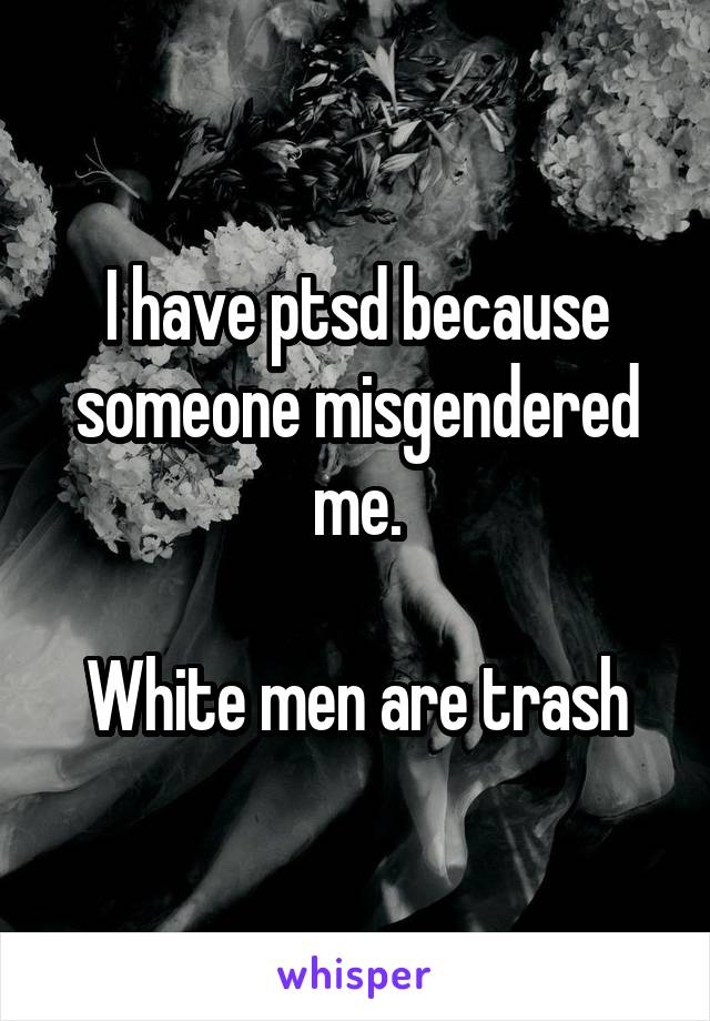 I have ptsd because someone misgendered me.

White men are trash