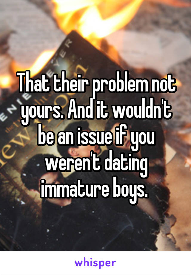 That their problem not yours. And it wouldn't be an issue if you weren't dating immature boys. 