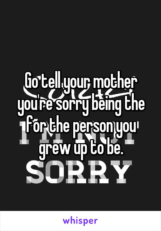 Go tell your mother you're sorry being the for the person you grew up to be.