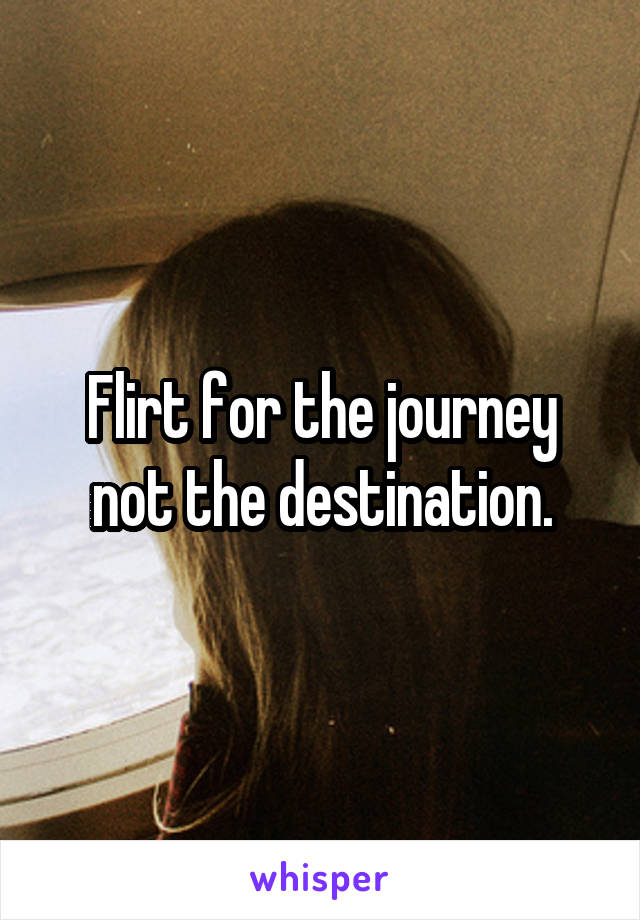 Flirt for the journey not the destination.