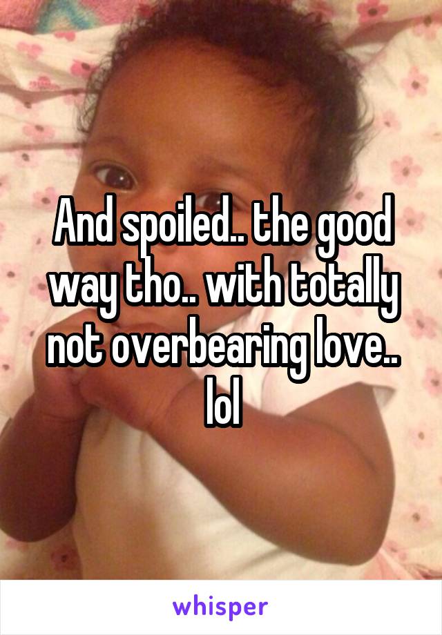 And spoiled.. the good way tho.. with totally not overbearing love.. lol
