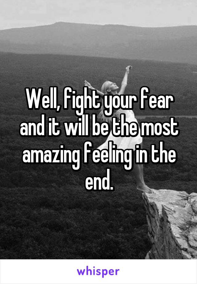 Well, fight your fear and it will be the most amazing feeling in the end.