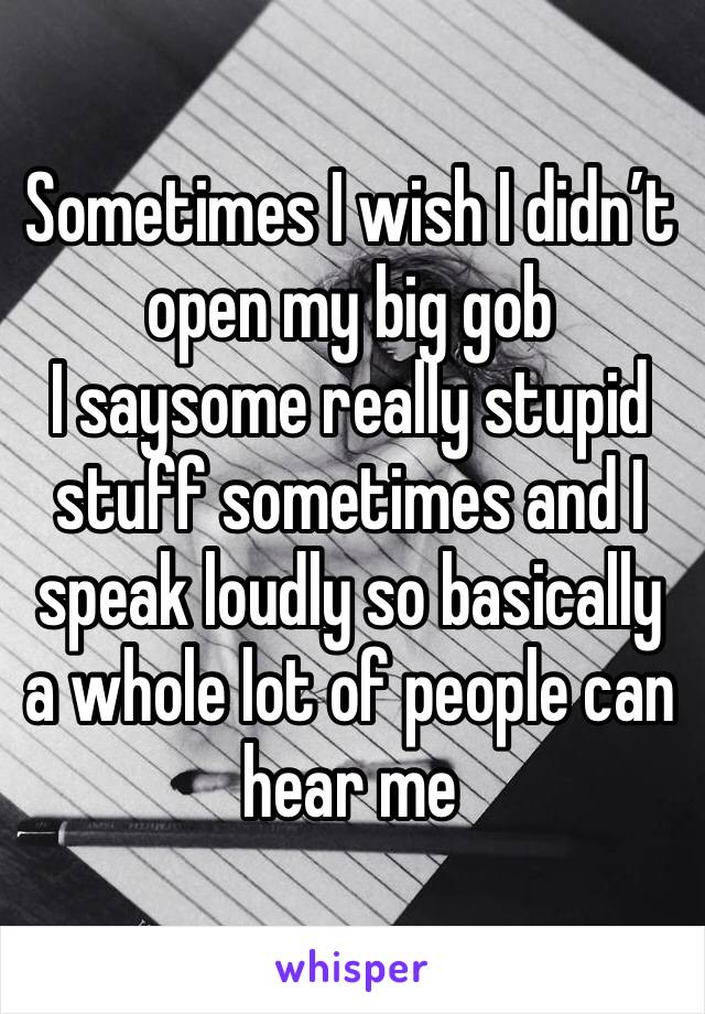 Sometimes I wish I didn’t open my big gob 
I saysome really stupid stuff sometimes and I speak loudly so basically a whole lot of people can hear me
