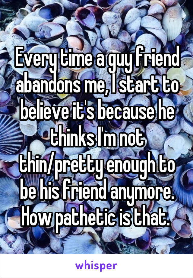 Every time a guy friend abandons me, I start to believe it's because he thinks I'm not thin/pretty enough to be his friend anymore. How pathetic is that. 