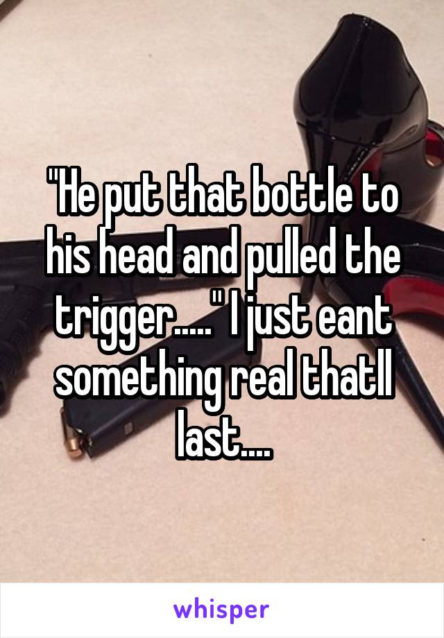 "He put that bottle to his head and pulled the trigger....." I just eant something real thatll last....