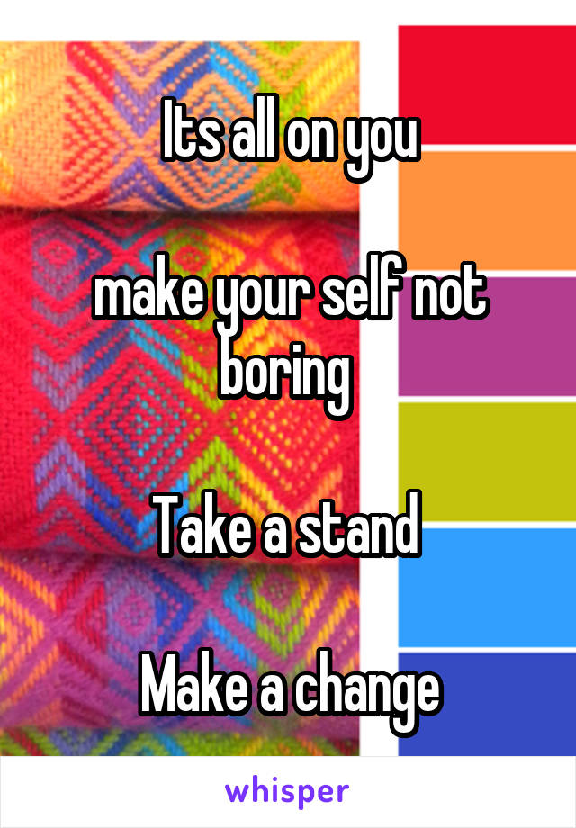 Its all on you

make your self not boring 

Take a stand 

Make a change