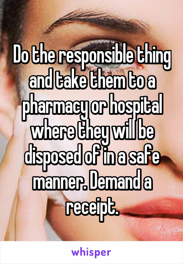 Do the responsible thing and take them to a pharmacy or hospital where they will be disposed of in a safe manner. Demand a receipt.