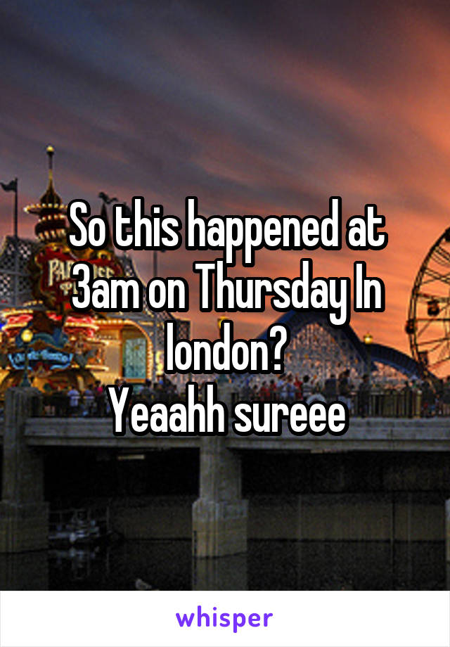 So this happened at 3am on Thursday In london?
Yeaahh sureee