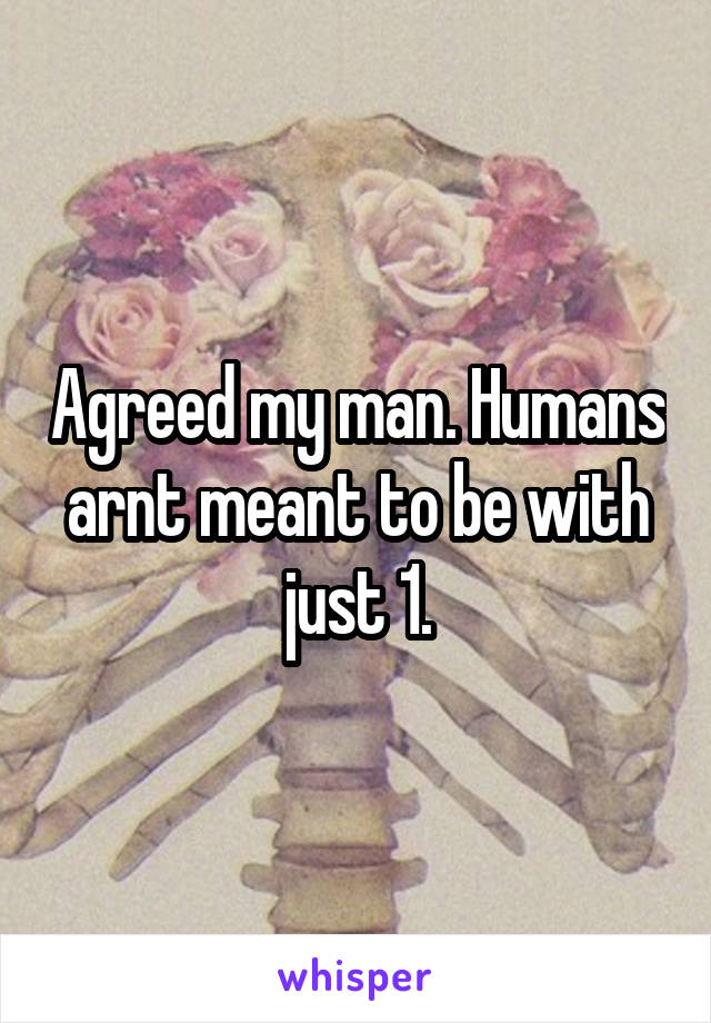 Agreed my man. Humans arnt meant to be with just 1.