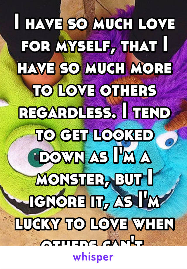 I have so much love for myself, that I have so much more to love others regardless. I tend to get looked down as I'm a monster, but I ignore it, as I'm lucky to love when others can't 