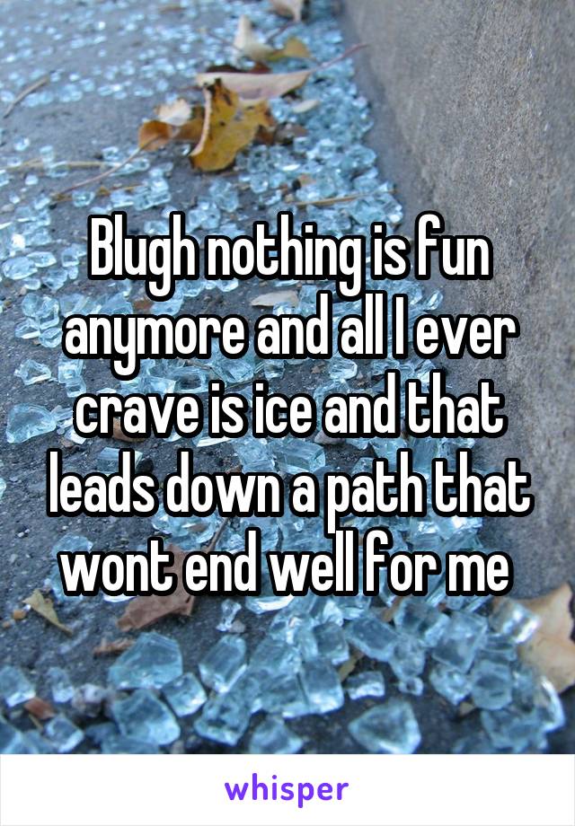 Blugh nothing is fun anymore and all I ever crave is ice and that leads down a path that wont end well for me 