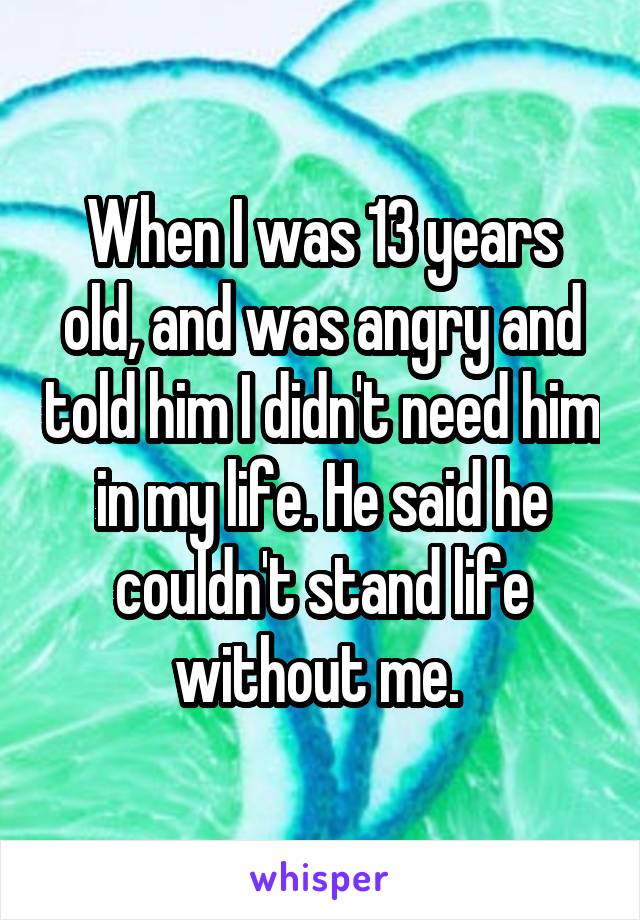 When I was 13 years old, and was angry and told him I didn't need him in my life. He said he couldn't stand life without me. 
