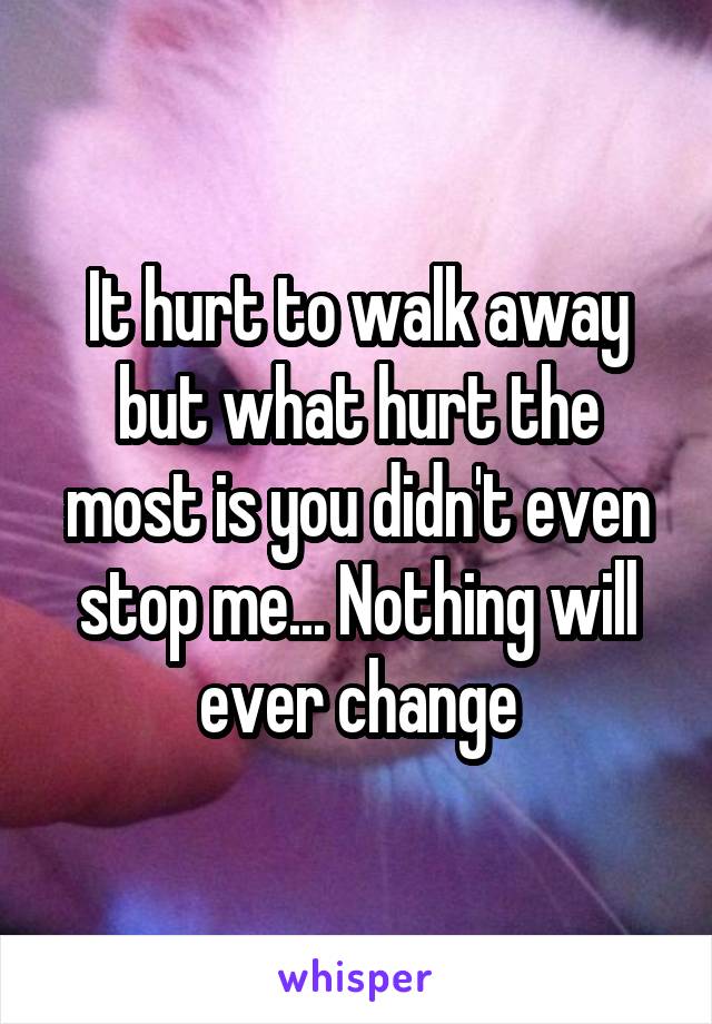 It hurt to walk away but what hurt the most is you didn't even stop me... Nothing will ever change