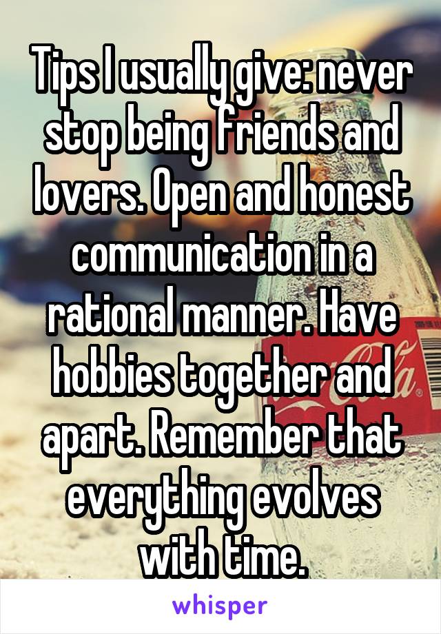 Tips I usually give: never stop being friends and lovers. Open and honest communication in a rational manner. Have hobbies together and apart. Remember that everything evolves with time.