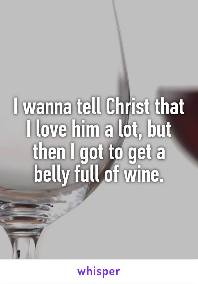 I wanna tell Christ that I love him a lot, but then I got to get a belly full of wine.