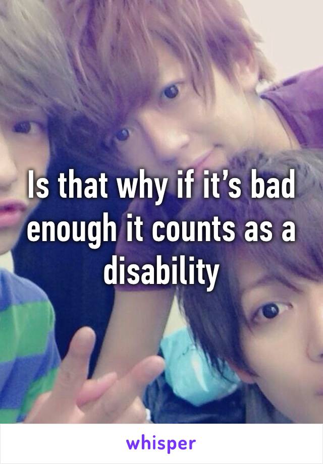 Is that why if it’s bad enough it counts as a disability 