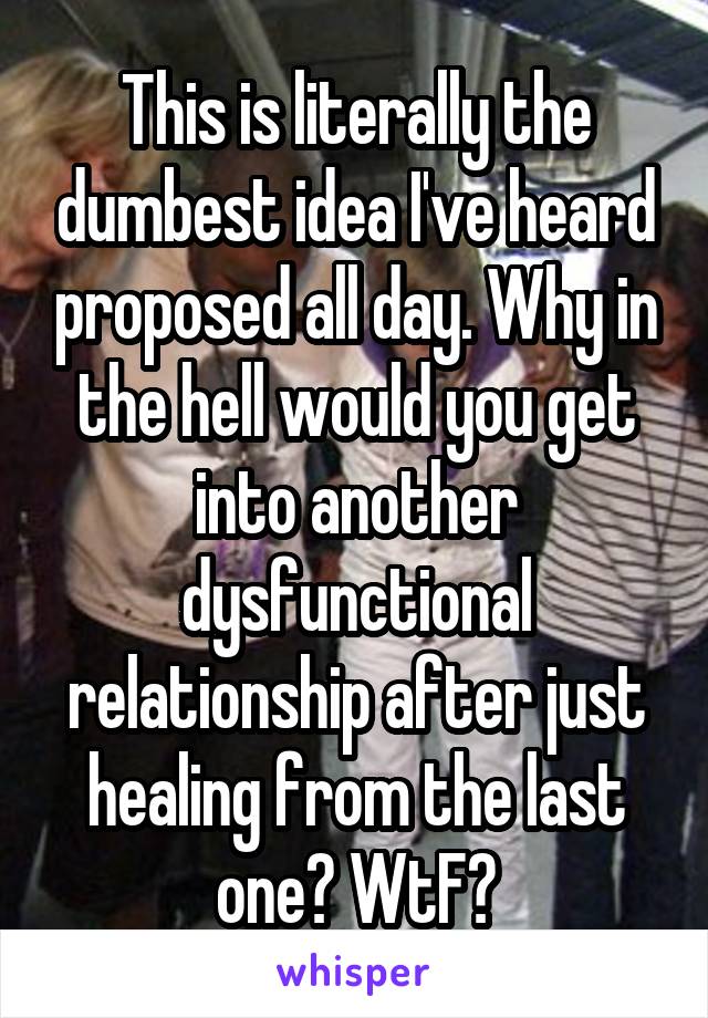 This is literally the dumbest idea I've heard proposed all day. Why in the hell would you get into another dysfunctional relationship after just healing from the last one? WtF?