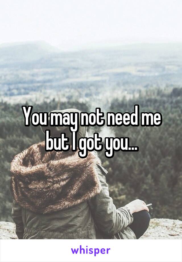 You may not need me but I got you...