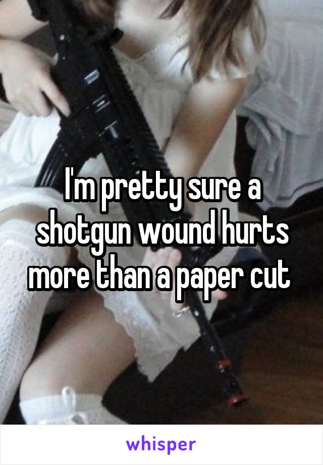 I'm pretty sure a shotgun wound hurts more than a paper cut 