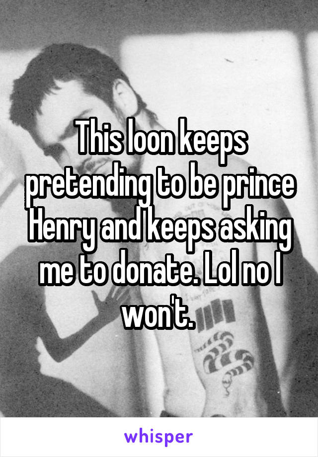 This loon keeps pretending to be prince Henry and keeps asking me to donate. Lol no I won't. 