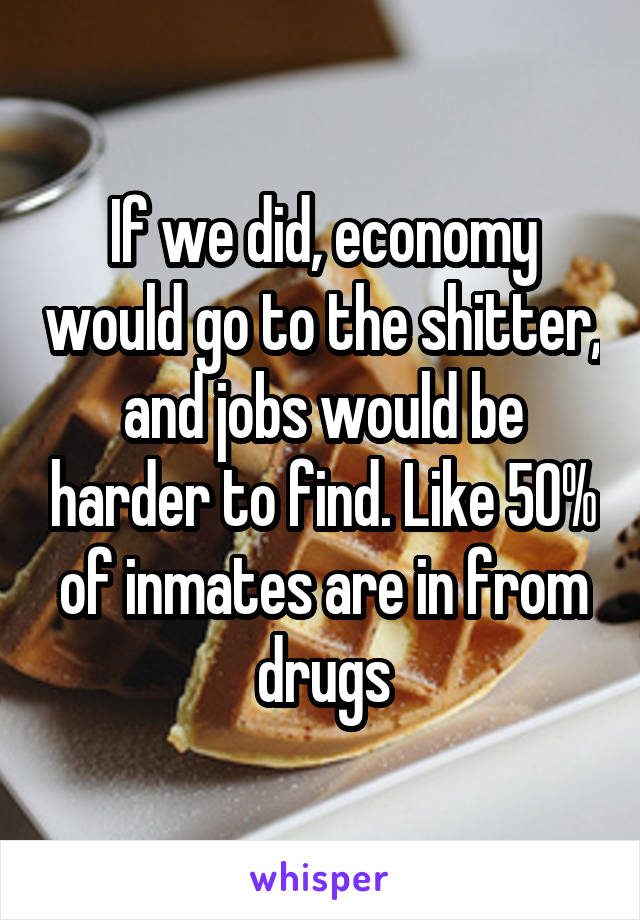 If we did, economy would go to the shitter, and jobs would be harder to find. Like 50% of inmates are in from drugs