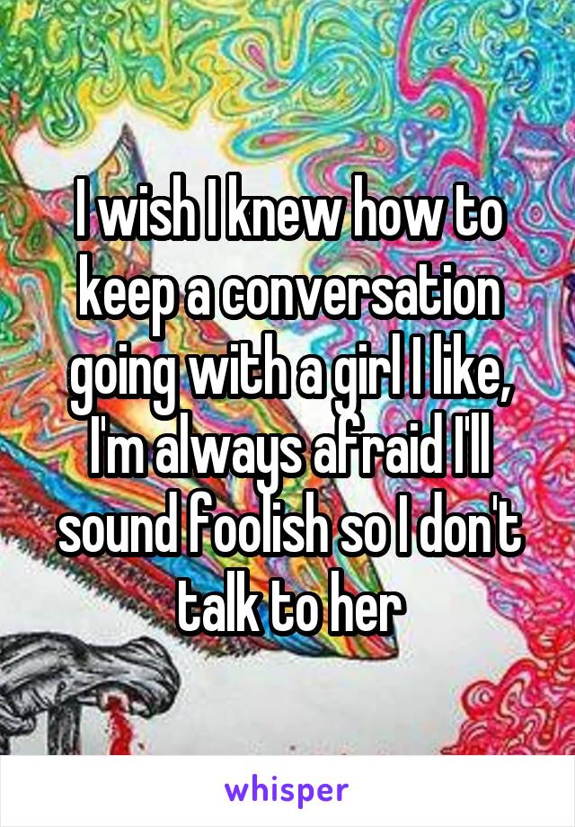I wish I knew how to keep a conversation going with a girl I like, I'm always afraid I'll sound foolish so I don't talk to her